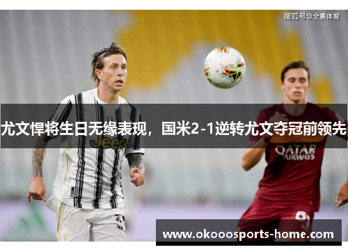 尤文悍将生日无缘表现，国米2-1逆转尤文夺冠前领先