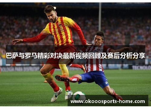 巴萨与罗马精彩对决最新视频回顾及赛后分析分享