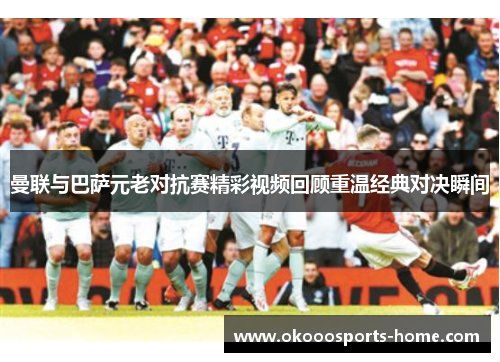 曼联与巴萨元老对抗赛精彩视频回顾重温经典对决瞬间