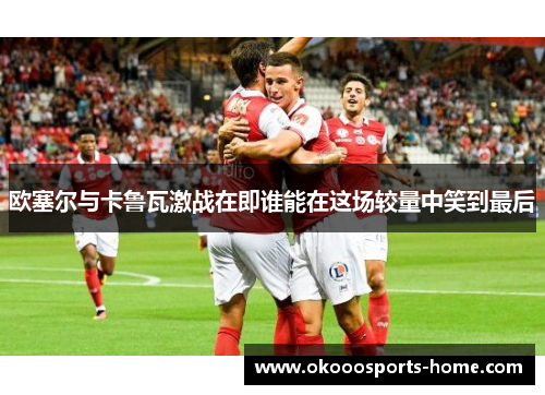 欧塞尔与卡鲁瓦激战在即谁能在这场较量中笑到最后